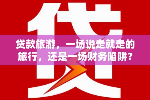 渭源贷款旅游，一场说走就走的旅行，还是一场财务陷阱？