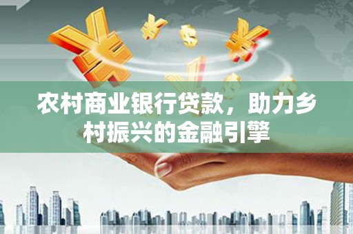 渭源农村商业银行贷款，助力乡村振兴的金融引擎