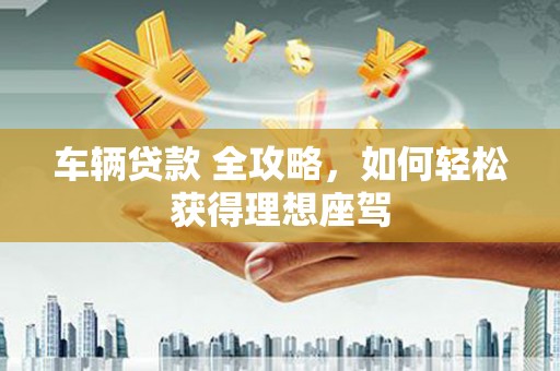 渭源车辆贷款 全攻略，如何轻松获得理想座驾