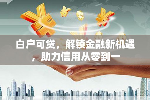 渭源白户可贷，解锁金融新机遇，助力信用从零到一