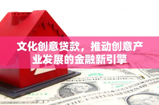 渭源文化创意贷款，推动创意产业发展的金融新引擎