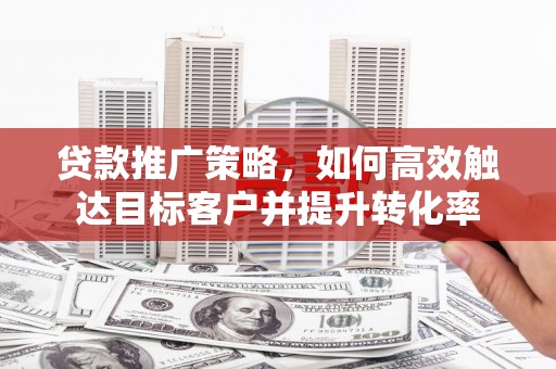 渭源贷款推广策略，如何高效触达目标客户并提升转化率