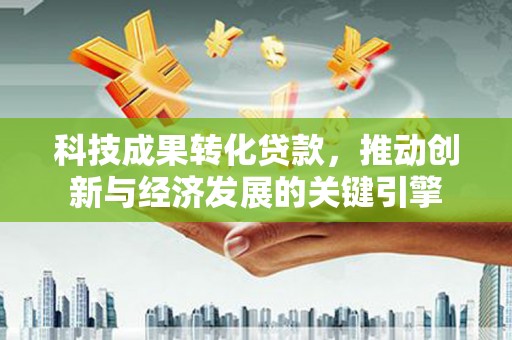 渭源科技成果转化贷款，推动创新与经济发展的关键引擎
