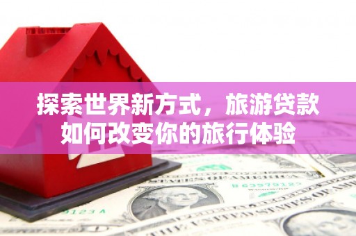 渭源探索世界新方式，旅游贷款如何改变你的旅行体验